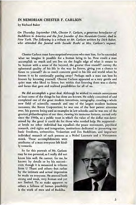Machine generated alternative text:
IN MEMORIAM CHESTER F. CARLSON 
by Richard 
On September 9th, Chester F. a benefactor Of 
A the first Of Mountain Center, died i" 
New York. following is a to Carlson by Dick Baker, 
Who the funeral with Suzuki Roghi at Mrs. request, 
Carlson must him, for exceeded 
we it for a human be. How a m" 
accomplish so and yet live on the fragile edge of what it to 
a of the beyora, the gater than cons.y the 
be with 
ephemeral quality of his life in way ving to 
listen to do So good in his life and world when he 
knows it to be continually passing 
away? perhaps such a 
man best be 
by a gende 
who liked ta listen: but within that there a clarity 
tlut malized possibilities for all of us. 
He did 
plish a great deal. Although he to remain 
at least some Of things he 
He solely c 
of 
completed of the imn 
ting whole 
new field scientific 
h one 
Of the largest 
he s 
of the best patent 
ever, his being 
law he was of the 
phaanthropists Of time, viewing his 
fewtunc, only 
Since the 1940s, 
a public trust in which value of dollar 
mined by it do w o 
h help. He w ppmted— 
other h" equalla—the peace psychical 
research, Civil rights 
titutions to 
b"ic freedoms, univ 
ersities, Vedantism and Zen Buddhism. and 
individual research of such persons as Nobel Laureate Vietnamese 
attributes man felt kind. 
So this portrait Of Mr. Cason 
be personal, really did not 
know him well. He cannot. for me, be 
by details or by his 
even though it 
from 
by the intimate 
he made on everyone. He both 
strung and Very 
not limited. To so make to 
a of 
is the of men of Buddha. 