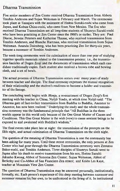 Machine generated alternative text:
Dharma Transmission 
Five senior members of Zen Center received Dharma Transmission from Abbots 
Tenshin Anderson and Sojun Weitsrnan in February and March. The ceremonies 
took place at Tassajara with the assistance of Hoitsu Suzuki-roshi who came from 
Japan, and Kobun Chino-roshi, who came from New Mexico. The five who 
received Dharma Transmission are all long-time students of Shunryu Suzuki-roshi 
who have been practicing at Zen Center since (he 1960's or earlier. They are: Paul 
Discoe, Jerome Petersen and Katherine •nuanas, who received transmission from 
Tenshin Anderson, and Blanche Hartman, who received transmission from Sojun 
Weitsman. Ananda Dalenberg, who has been practicing Zen for thirty-six years, 
became a of Tenshin Anderson. 
The week-long ceremonies were the culmination of more than one year of studying 
together specific materials related 10 the transmission process: i.e., the transmis- 
Sinn fascicles of Dogen Zenji and the documents of transmission which each can- 
didate traditionally copies. Each student also received a brown robe and bowing 
cloth, and a set of bowls. 
The actual processs of Dharma Transmission occurs over many years of study 
between teacher and disciple. Thc final ceremony expresses the mutual recognition 
of their relationship and the studcnft readiness to become a holder and transmit- 
ter of the lineage. 
The concluding week begins with Menju, a re—enactment of Dogen Zenjik first 
meeting with his teacher in China, Nyj Tendo, at which time Nyj said: "The 
Dharma gate of fat.•e-to-face transmission from Buddha to Buddha, Ancestor to 
Ancestor, has now been realized." Underlying the study and the whole transmis- 
Sion ceremony was the fundamental principle that "All Buddhas in the three 
worlds appear in this world only because of the One Great Matter of Causes and 
Conditions. This One Great Matter is the wish (vow) to cause sentient beings to he 
exposed to and awakened with wisdom" 
The final events take place late at night: the transmission of the on the 
fifth night, and actual culmination of Dharma Transmission on the sixth night. 
The question of the meaning of Dharma Transmission is one the community has 
been asking for many years. Until these recent ceremonies, the only persons at Zen 
Center who had gone through the Dharma Transmission ceremony were Zentat.su 
Baker-roshi, and Tenshin Anderson. Three disciples of Shunryu Suzuki went to 
Japan after his death to reoeive transmission from his son, Hoitsu Suzuki: 
Jakusho Kwong, Abbot of Sonoma Zen Center: Sojun Weitsman, Abbot of 
Berkeley and Co-Abbot of San Francisco Zen center, and Keido Les Kaye, 
teacher at Mountain View Zen Center. 
The question of Dharma Transmission may be answered personally, institutionally, 
formally, etc. Each experience of this deep meeting between successor and 
successor remains his/ her own, to be understood in the living of it. In institutional 