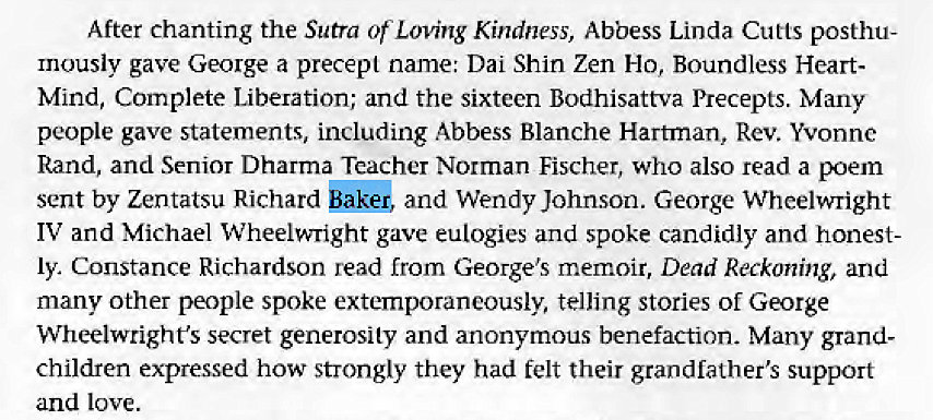 Machine generated alternative text:
After chanting the Sutra of Loving Kindness, Abbess Linda Cutts posthu- 
mously gave George a precept name: Dai Shin Zen Ho, Boundless Heart- 
Mind, Complete Liberation; and the sixteen Bodhisattva Precepts. Many 
people gave statements, including Abbess Blanche Hartman, Rev. Yvonne 
Rand, and Senior Dharma Teacher Norman Fischer, who also read a poem 
sent by Zentatsu Richard Baker, and Wendy Johnson. George Wheelwright 
IV and Michael Wheelwright gave eulogies and spoke candidly and honest- 
ly Constance Richardson read from George's memoir, Dead Reckoning, and 
many other people spoke extemporaneously, telling stories of George 
Wheelwright's secret generosity and anonymous benefaction. Many grand- 
children expressed how strongly they had felt their grandfather's support 
and love. 