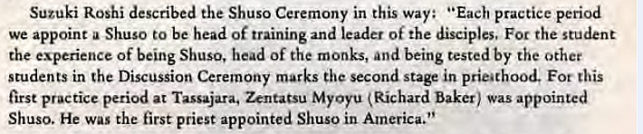 Machine generated alternative text:
Suzuki Roshi described the Shuso Ceremony in this way: "Each practice period 
we appoint a Shuso to be head of training and leader of the disciples. For the student 
the experience of being Shuso, head of the monks, and being tested by the other 
students in the Discussion Ceremony marks the second stage in prieathood. Fot this 
first practice period at Tassajara. Zentatsu MyOyu Richard baker) was appointed 
Shuso. He was the first priest appointed Shuso in America." 