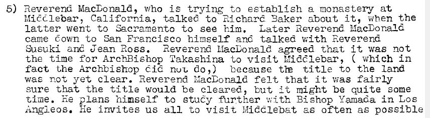 Machine generated alternative text:
5) Reverend MacDonald, who is trying to establish a monastery at 
Mic?dlebar, California, talked to Richard 'Baker about it, when the 
latter went to Sacramento to see him. Later Reverend MacDonald 
came Gown to San Francisco himself and talked with Reverend 
:heuki and Jean Ross. Reverend MacDonald agreed that it was not 
the time for Arch-Bishop Takaehina to visit Middlebar, ( which in 
fact t,he Archbishop Cid nut, do,) because title to the land 
was not yet clear. Reverend MacDonald felt that it v•jas fairly 
sure that the title would be cleared, but might be quite some 
time. he plans himself to study further with Bishop Yamada in Los 
Angleos. he invites us all to visit h!iddlebat as often as possible 