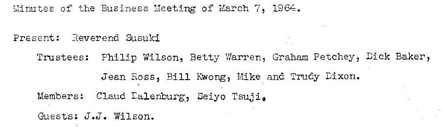 Machine generated alternative text:
Minutes of the Business 1,1eet1ng of March 7 , 
Present: 
Reverend Qasuki 
1964. 
Trustees: Philip Wilson, Betty Vlarren, Graham Petchey, Dick Baker, 
Members : 
Guests; 
Jean Ross, Bill Kwong, Mike and TT6y Dixon. 
Claud Calenturg, Seiyo Tsuj 
J.D. Wilson. 