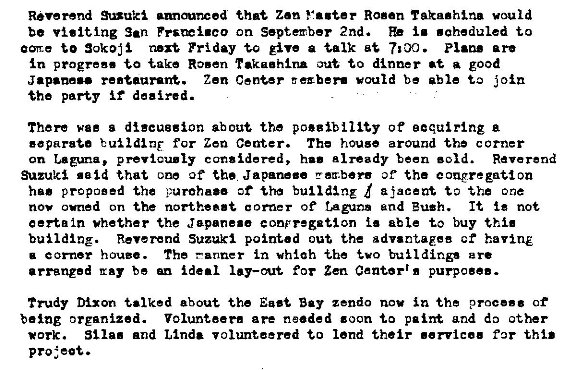 Machine generated alternative text:
Reverend *nuki that Zen Vaster Rosen vould 
be visiting San Pps�i.co on September 2nd. i. • aheduled to 
to Friday tro give a talk are 
progress take Rosen rakaahlna to dinner at good 
Japanese re.taaravW. Zen Center E exber. would be able i oin 
the party if deeired. 
There wee s discussion about the po.gibllity of eequirlng a 
eaparata for Zen Center. The house around the c orner 
on p revicu.ly considered, h.' already been • old. Reverend 
Suzuki said that one of the Japane.e rz.b�rs of the congregation 
proposed the d ajaceat the one 
nov owned on the northea.t e Of ragum and Bush. It not 
certain whether the Jepene.e conpregation able to buy thi. 
building. Reverend Suzuki pointed out the 8 dv.ntaeee ct having 
a c orner h ouzo. The —anner in wh�ah -the 
arranged ray be ideal for Zen Center'. purpose.. 
Trudy Dixon talked about the East Bay zendo nov in the proc... of 
being organized. Volunteer. are needed zoon to palm and do other 
*ark. St Ia. and Linda volunteered to lend their .ervice. far this 
project. 