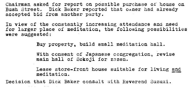 Machine generated alternative text:
Chairman asked for report on possible purchase or house cn 
Bush Street. 
Dick Baker reported that caner had already 
accepted bid another party. 
Iu view of the constantly increasing attendance ana need 
for larger place oi the following possibilities 
were gaggested : 
Buy property, build small meditation nail. 
With consent of Japanese congregation, revise 
main hall of Sokoji for zezen. 
living and 
Leaee store—front house 
meditation. 
Decision that Lick Baker consult 
sui table for 
Reverend 