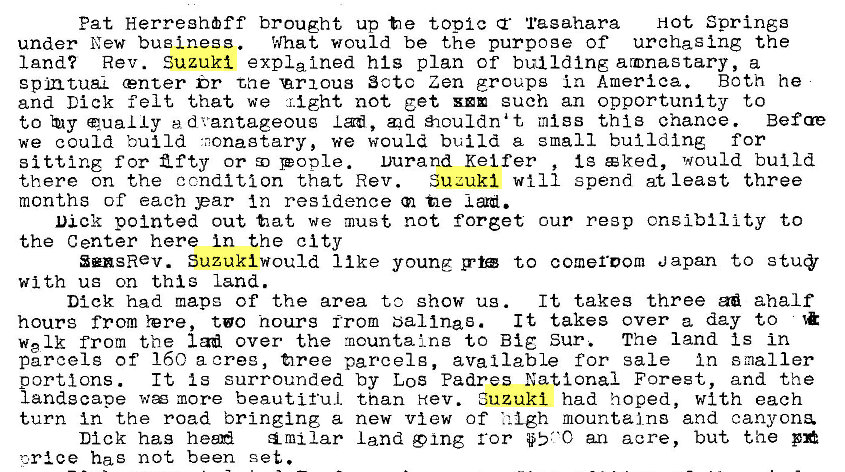 Machine generated alternative text:
Pat Herreghff brought up t e topic Tagahara Hot Springg 
under New business. What would be the purpoge of urchaging the 
land? Rev. Suzuki expla Ined his plan of building armnastary, a 
gpmtuaL center br tae 'arxous Sctc Zen groups in America. Both he 
and Dick felt that we might not get euch an opportunity to 
to qua L Iy ed vantageoug I ad, d ouldnat mtgs thi3 chance. Befae 
we could build •nonagtary, we would build a small building for 
Ig c ked, would build 
sitting f or Z f ty or pople. Durand Kei fer 
Suzuki will spend at least three 
there on the condition that Rev. 
months of each par In residence tle 
Dick pointed out tat we must not forget cur re3p cnslbility to 
the Center here in the city 
SensRev. Suzuki would 11 ke young g•t to comeroom Japan to 
with ug on this land. 
It takes three aha If 
Dick had mapg of the area to show ug . 
It takes over a day to 
hours from Yere, to hours from bal Ina s. 
welk from the lad over the mountains to Big Sur. The land Is in 
parcel g of 160 a oree, firee parcel g, available for sale In smaller 
It Is surrounded by LOS Padres National Forest, and the 
portions . 
landscape w more beautiful than Hev. Suzuki had hoped, with each 
turn in the road bringing a new view of • i -Lgh mountains and canyons. 
Dick has heen land 9 ing ror an acre, but the 
has not been set. 