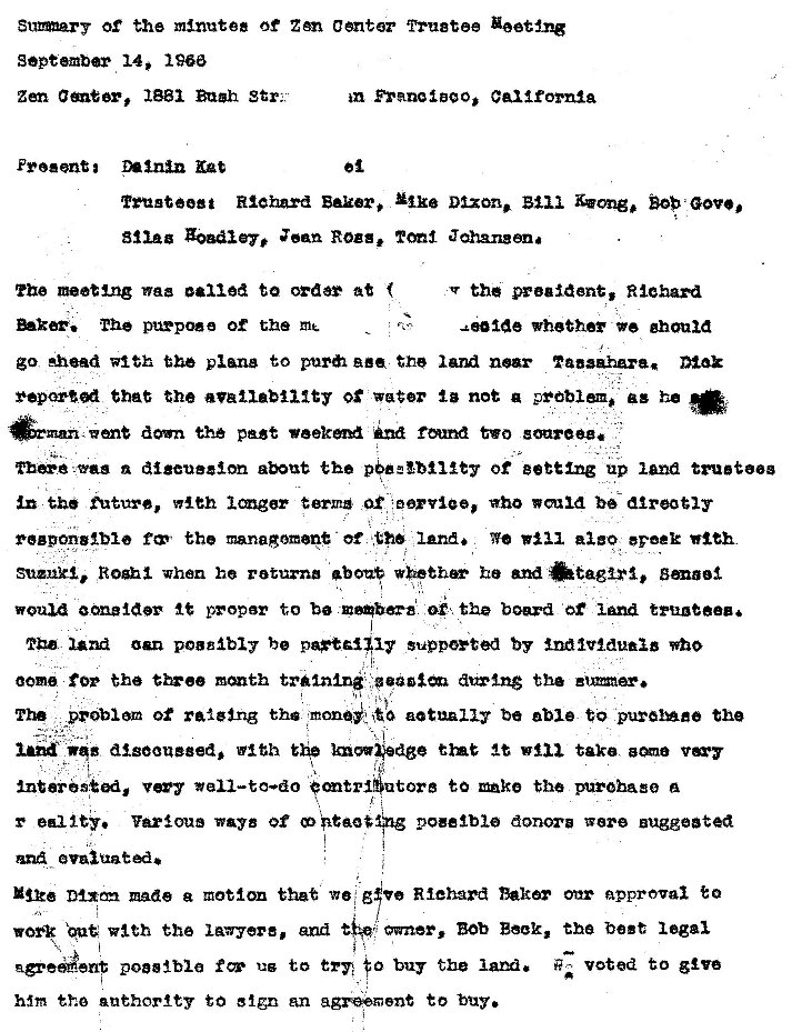 Machine generated alternative text:
Of the minutes of Center Tru8tee Y•eetng 
sepeember 14, 1960 
zen ameer, Bugh str: 
m Franc1BgO, California 
Richard Dixon. Blii BOB 
ZOBdiey, Zean Ross. Jahangona 
The netting waz to order at 
purpose the 
the preaident, Richard 
whether ghoui 
go Ahead with the plane to the near 
that the Of not a problem. as he 
the past two soareez. 
n digeueaon the Of up land trutg 
future, w•leh terms who 
the managoment of land. We evoek 
Suzuki, .Roghi when he returna he and 
youu proper to b the board 
am b suppeyted by EndlV1duaiB who 
00m for the tr1n1ng aux•ln$ the 
The pro-biom of ralging tha actually be able to the 
digOOueeed, with the tint at take 
tore to ke the a 
r edlty. Various ways Of donora were Buggeated 
made e that we g Riehard Dakar onr approval to 
owner, Bob Book, the best legal 
Vlth the lawyere, and 
poeslble us to tr•n buy the lam. voted to g've 
hm the anthortty to an to 